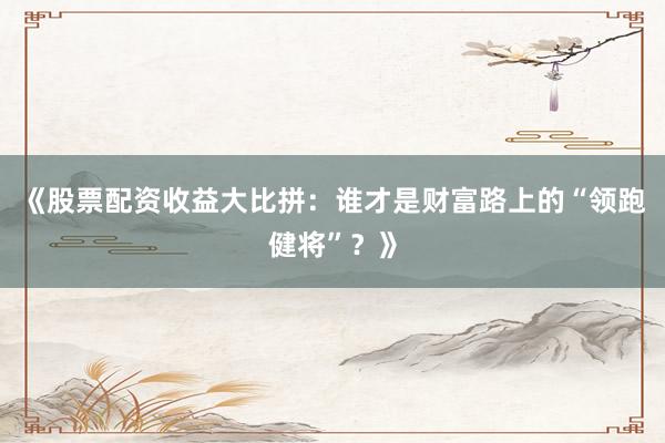 《股票配资收益大比拼：谁才是财富路上的“领跑健将”？》