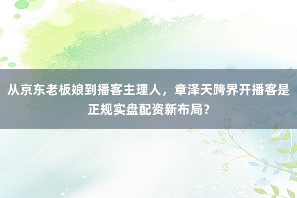 从京东老板娘到播客主理人，章泽天跨界开播客是正规实盘配资新布局？