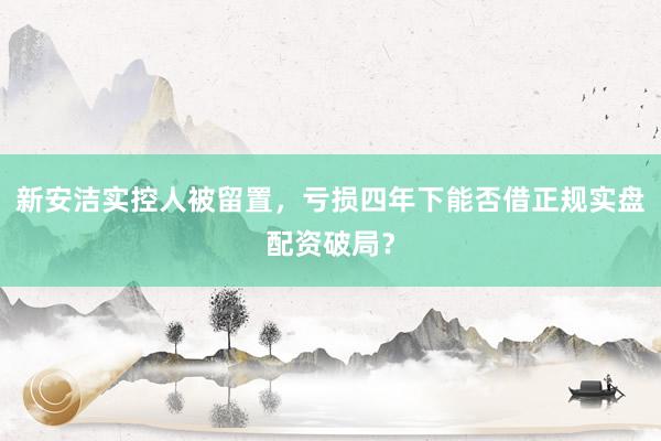 新安洁实控人被留置，亏损四年下能否借正规实盘配资破局？