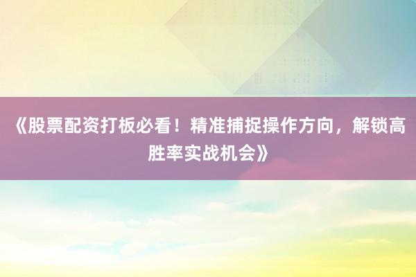 《股票配资打板必看！精准捕捉操作方向，解锁高胜率实战机会》