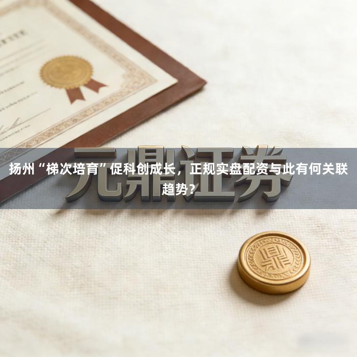 扬州“梯次培育”促科创成长，正规实盘配资与此有何关联趋势？