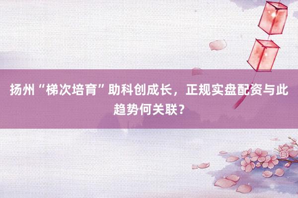 扬州“梯次培育”助科创成长，正规实盘配资与此趋势何关联？