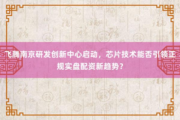 飞腾南京研发创新中心启动，芯片技术能否引领正规实盘配资新趋势？