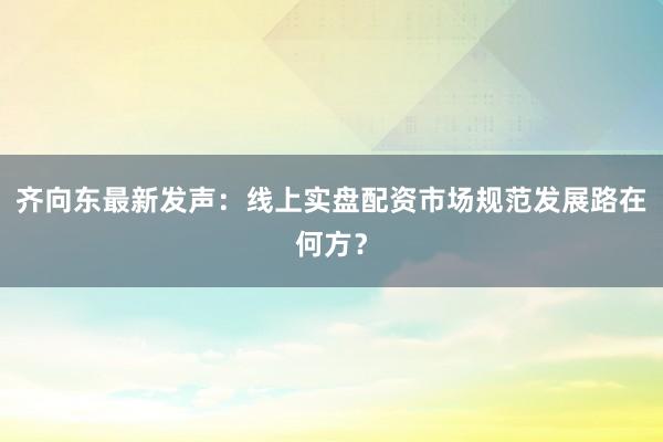 齐向东最新发声：线上实盘配资市场规范发展路在何方？