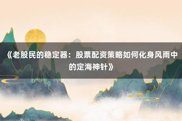 《老股民的稳定器：股票配资策略如何化身风雨中的定海神针》