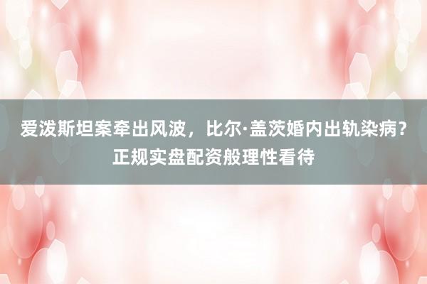 爱泼斯坦案牵出风波，比尔·盖茨婚内出轨染病？正规实盘配资般理性看待