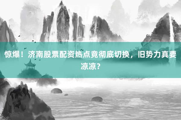 惊爆！济南股票配资热点竟彻底切换，旧势力真要凉凉？