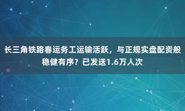 长三角铁路春运务工运输活跃，与正规实盘配资般稳健有序？已发送1.6万人次