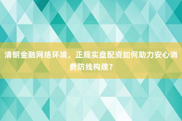 清朗金融网络环境，正规实盘配资如何助力安心消费防线构建？
