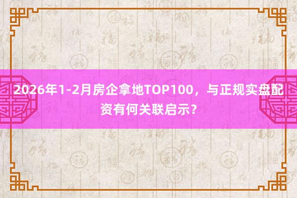 2026年1-2月房企拿地TOP100，与正规实盘配资有何关联启示？