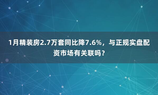 1月精装房2.7万套同比降7.6%，与正规实盘配资市场有关联吗？