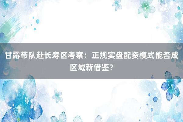 甘露带队赴长寿区考察：正规实盘配资模式能否成区域新借鉴？