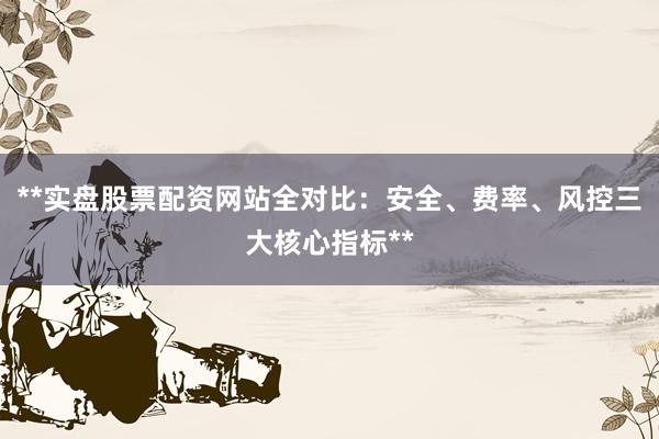 **实盘股票配资网站全对比：安全、费率、风控三大核心指标**