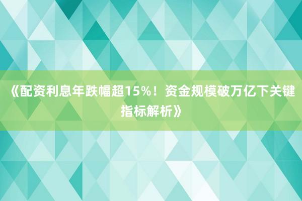 《配资利息年跌幅超15%！资金规模破万亿下关键指标解析》