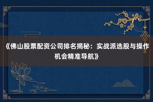 《佛山股票配资公司排名揭秘：实战派选股与操作机会精准导航》
