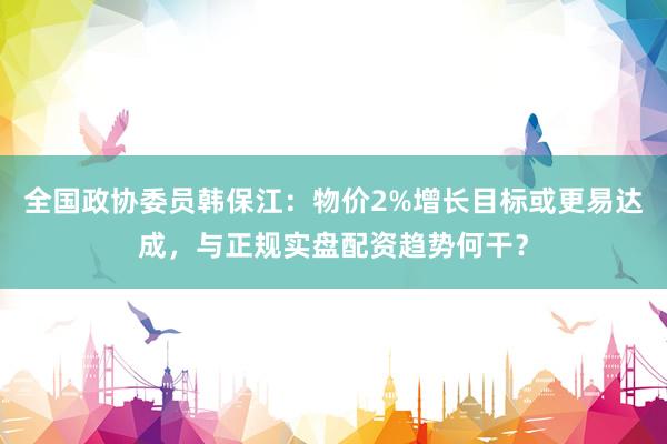 全国政协委员韩保江：物价2%增长目标或更易达成，与正规实盘配资趋势何干？