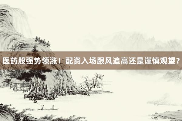 医药股强势领涨！配资入场跟风追高还是谨慎观望？