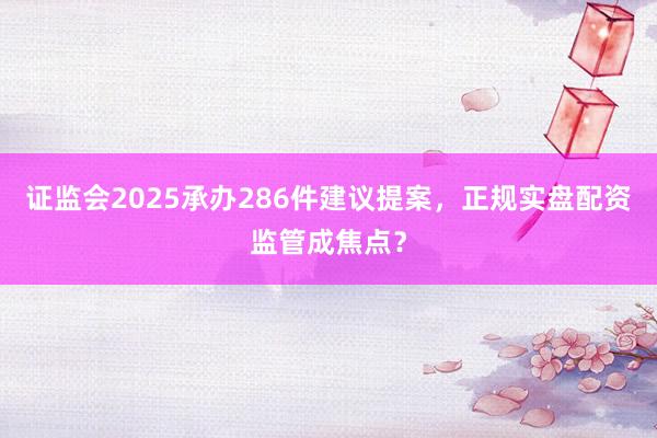 证监会2025承办286件建议提案，正规实盘配资监管成焦点？