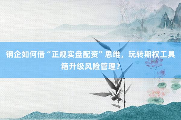 钢企如何借“正规实盘配资”思维，玩转期权工具箱升级风险管理？