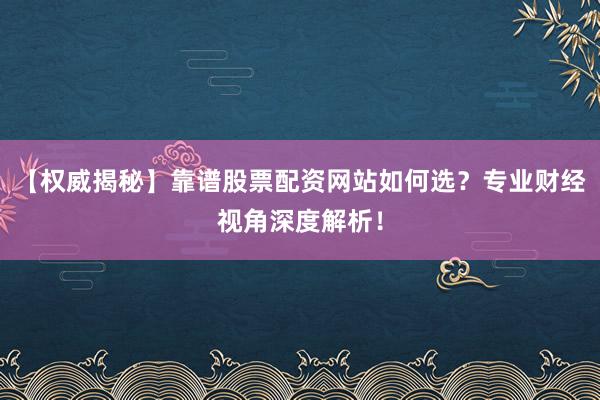 【权威揭秘】靠谱股票配资网站如何选？专业财经视角深度解析！