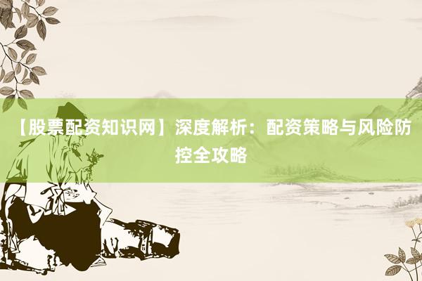 【股票配资知识网】深度解析：配资策略与风险防控全攻略