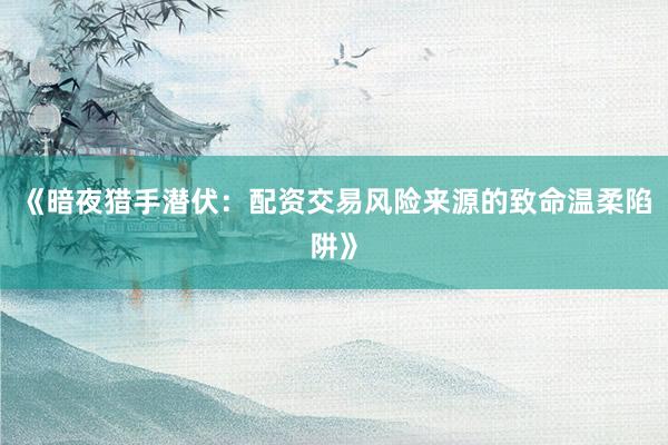 《暗夜猎手潜伏：配资交易风险来源的致命温柔陷阱》