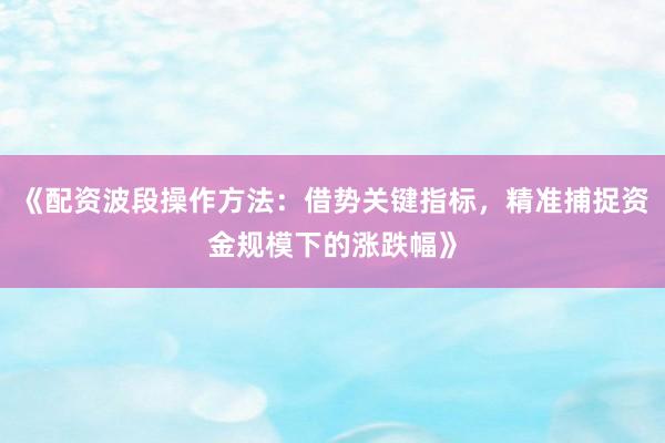 《配资波段操作方法：借势关键指标，精准捕捉资金规模下的涨跌幅》