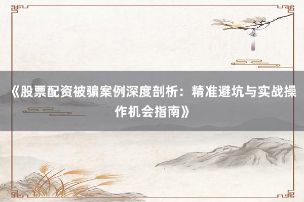 《股票配资被骗案例深度剖析：精准避坑与实战操作机会指南》