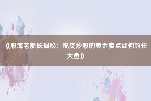 《股海老船长揭秘：配资炒股的黄金卖点如何钓住大鱼》