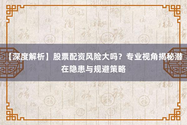 【深度解析】股票配资风险大吗？专业视角揭秘潜在隐患与规避策略