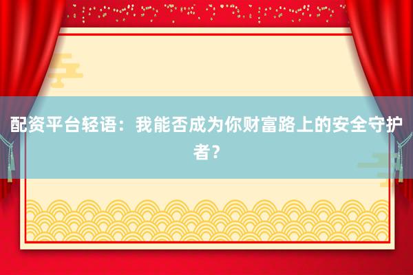 配资平台轻语：我能否成为你财富路上的安全守护者？