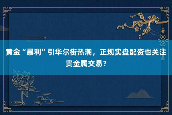 黄金“暴利”引华尔街热潮，正规实盘配资也关注贵金属交易？