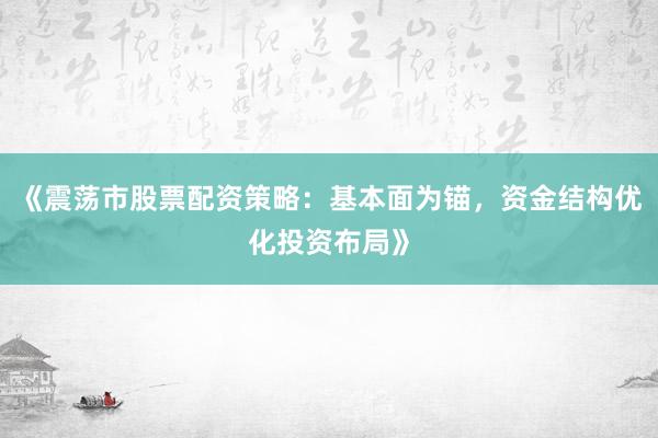 《震荡市股票配资策略：基本面为锚，资金结构优化投资布局》