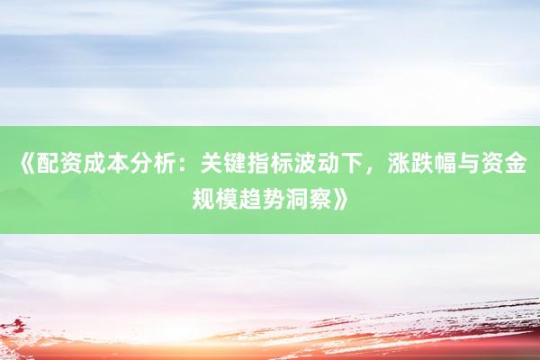 《配资成本分析：关键指标波动下，涨跌幅与资金规模趋势洞察》