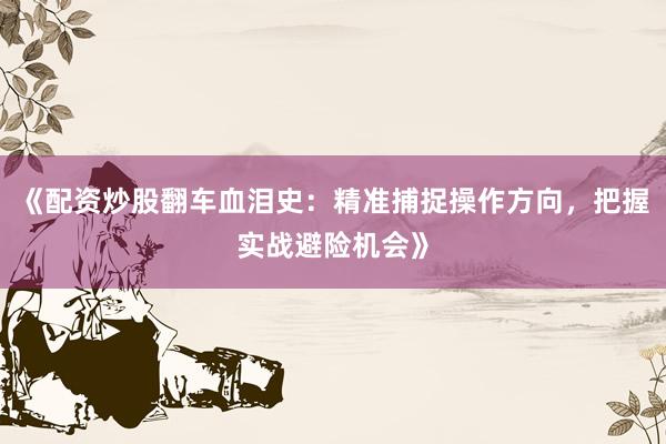 《配资炒股翻车血泪史：精准捕捉操作方向，把握实战避险机会》