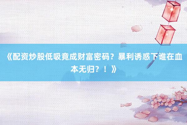 《配资炒股低吸竟成财富密码？暴利诱惑下谁在血本无归？！》