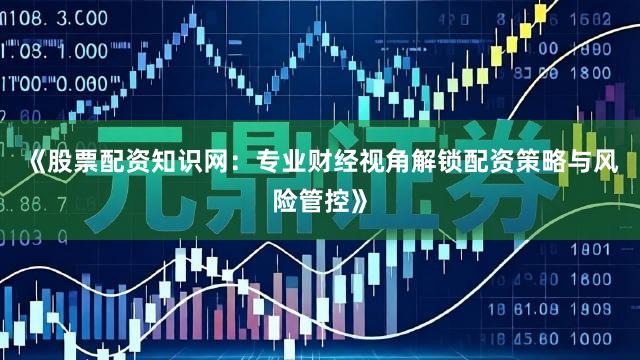 《股票配资知识网：专业财经视角解锁配资策略与风险管控》