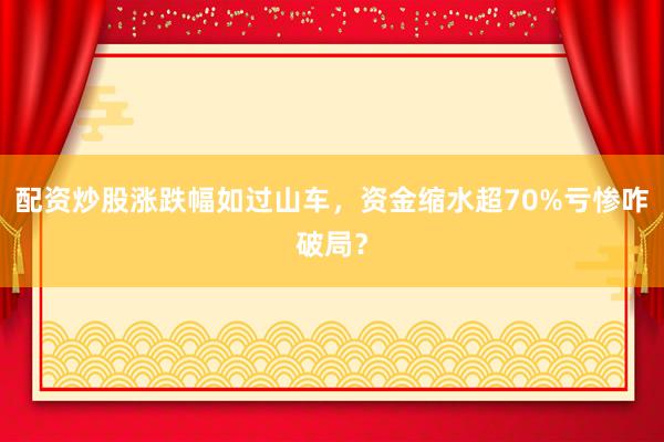 配资炒股涨跌幅如过山车，资金缩水超70%亏惨咋破局？