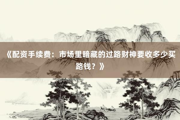 《配资手续费：市场里暗藏的过路财神要收多少买路钱？》