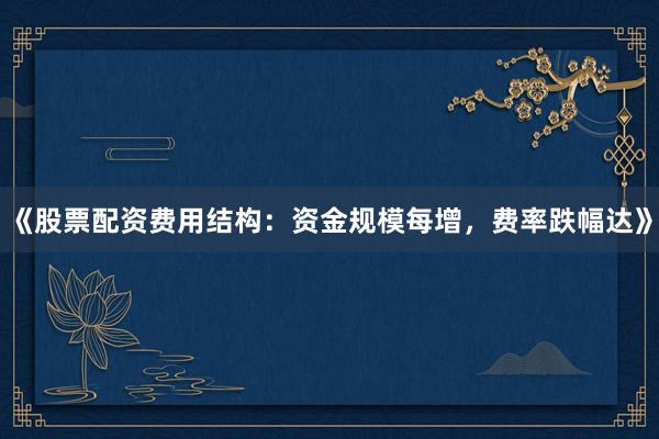 《股票配资费用结构：资金规模每增，费率跌幅达》