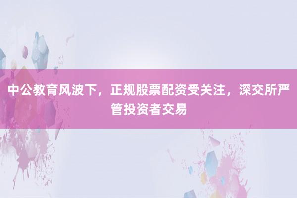 中公教育风波下，正规股票配资受关注，深交所严管投资者交易