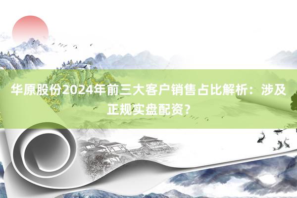 华原股份2024年前三大客户销售占比解析：涉及正规实盘配资？