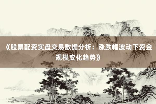 《股票配资实盘交易数据分析：涨跌幅波动下资金规模变化趋势》