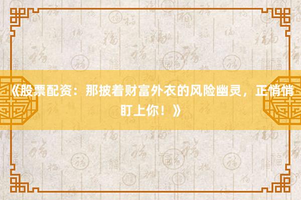 《股票配资：那披着财富外衣的风险幽灵，正悄悄盯上你！》