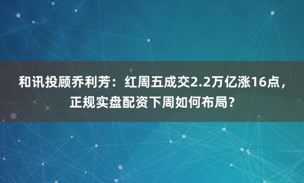 和讯投顾乔利芳：红周五成交2.2万亿涨16点，正规实盘配资下周如何布局？