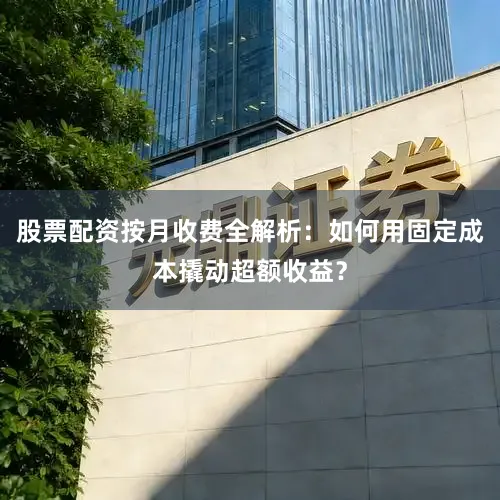 股票配资按月收费全解析：如何用固定成本撬动超额收益？