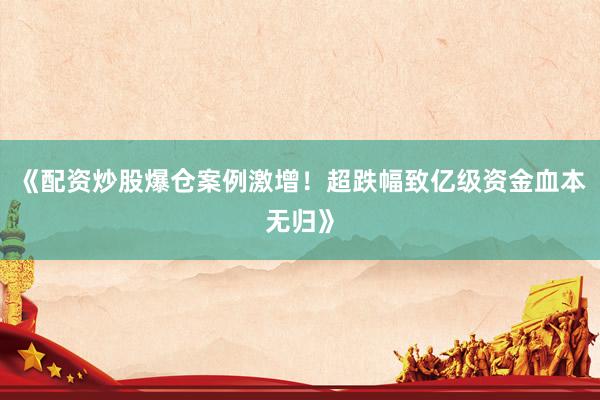 《配资炒股爆仓案例激增！超跌幅致亿级资金血本无归》