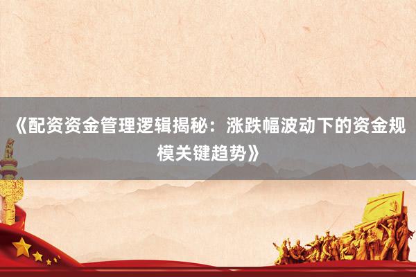 《配资资金管理逻辑揭秘：涨跌幅波动下的资金规模关键趋势》