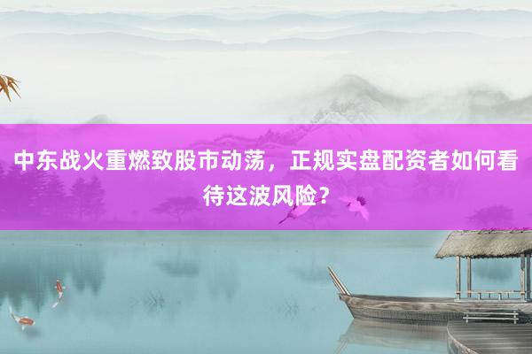 中东战火重燃致股市动荡，正规实盘配资者如何看待这波风险？