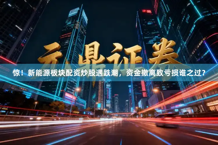 惊！新能源板块配资炒股遇跌潮，资金撤离致亏损谁之过？